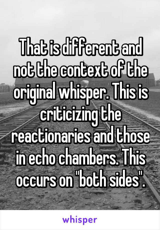 That is different and not the context of the original whisper. This is criticizing the reactionaries and those in echo chambers. This occurs on "both sides".