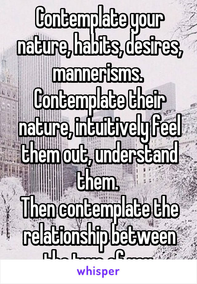 Contemplate your nature, habits, desires, mannerisms. 
Contemplate their nature, intuitively feel them out, understand them. 
Then contemplate the relationship between the two of you.