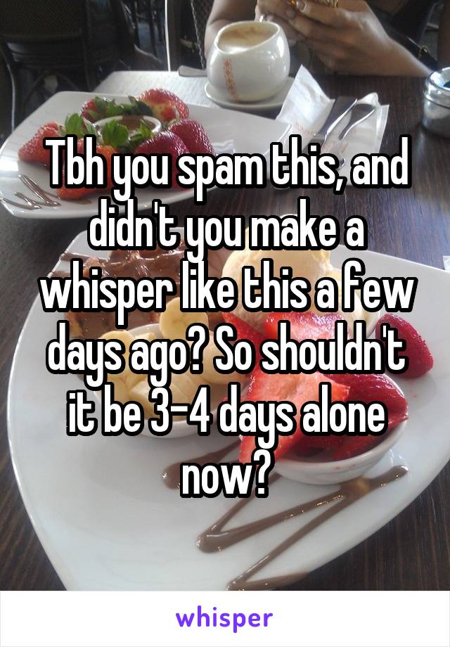 Tbh you spam this, and didn't you make a whisper like this a few days ago? So shouldn't it be 3-4 days alone now?