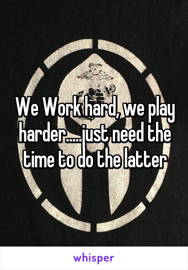 We Work hard, we play harder.....just need the time to do the latter