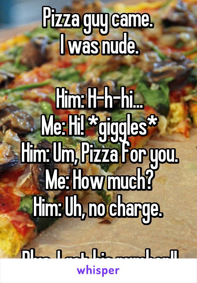 Pizza guy came. 
I was nude.

Him: H-h-hi...
Me: Hi! *giggles*
Him: Um, Pizza for you.
Me: How much?
Him: Uh, no charge. 

Plus, I got his number!!