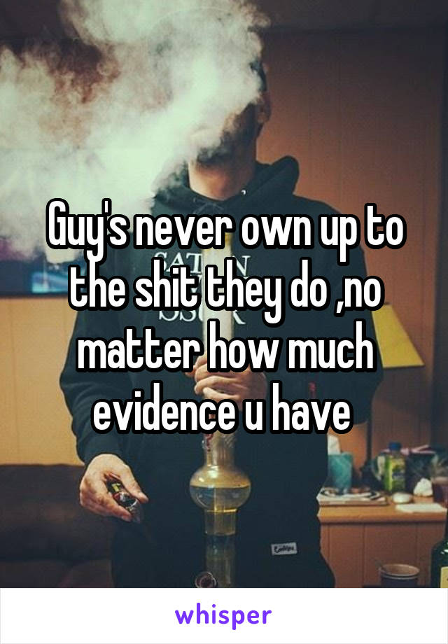 Guy's never own up to the shit they do ,no matter how much evidence u have 