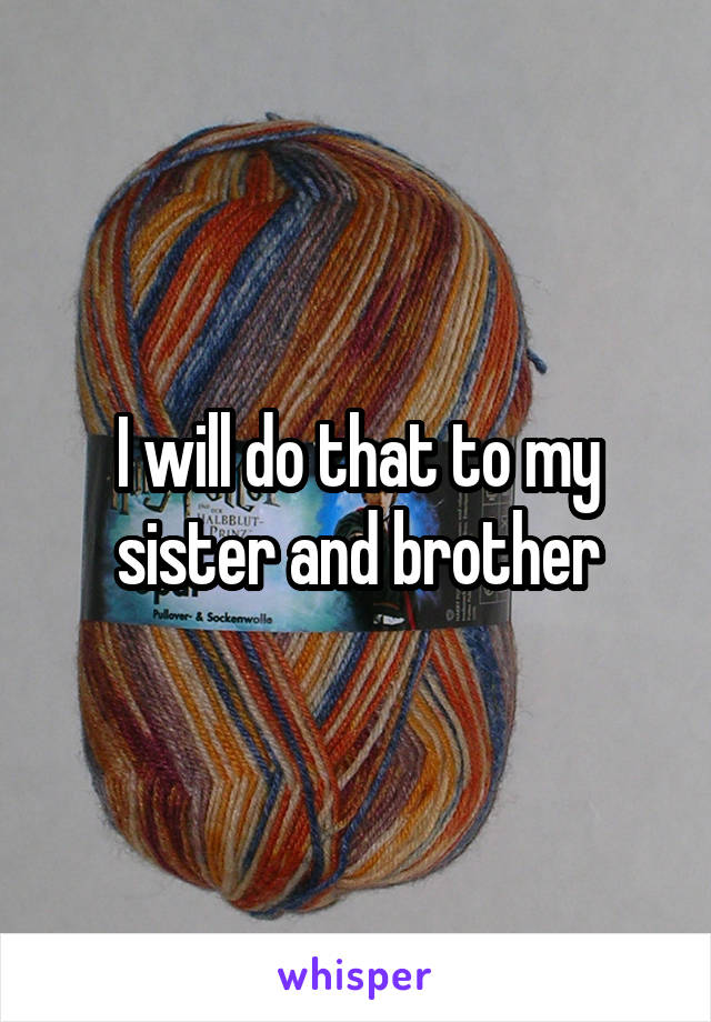 I will do that to my sister and brother