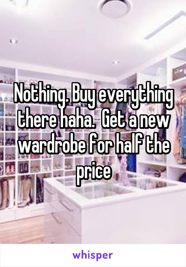 Nothing. Buy everything there haha.  Get a new wardrobe for half the price