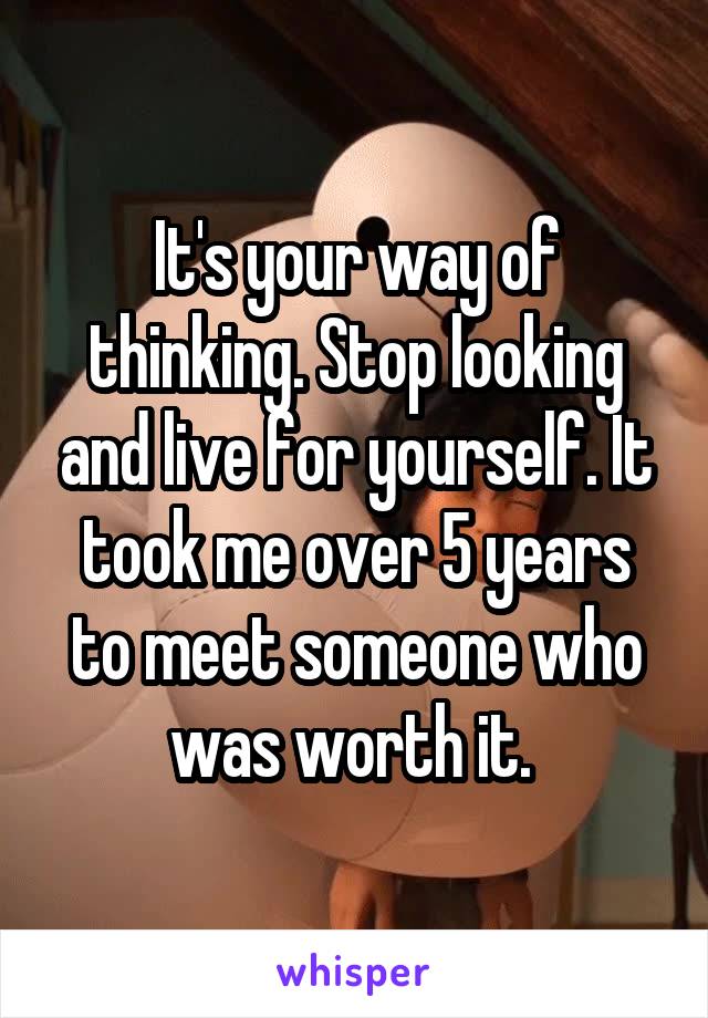 It's your way of thinking. Stop looking and live for yourself. It took me over 5 years to meet someone who was worth it. 