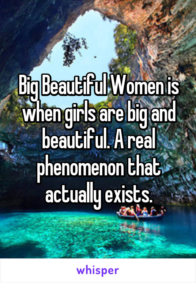 Big Beautiful Women is when girls are big and beautiful. A real phenomenon that actually exists.