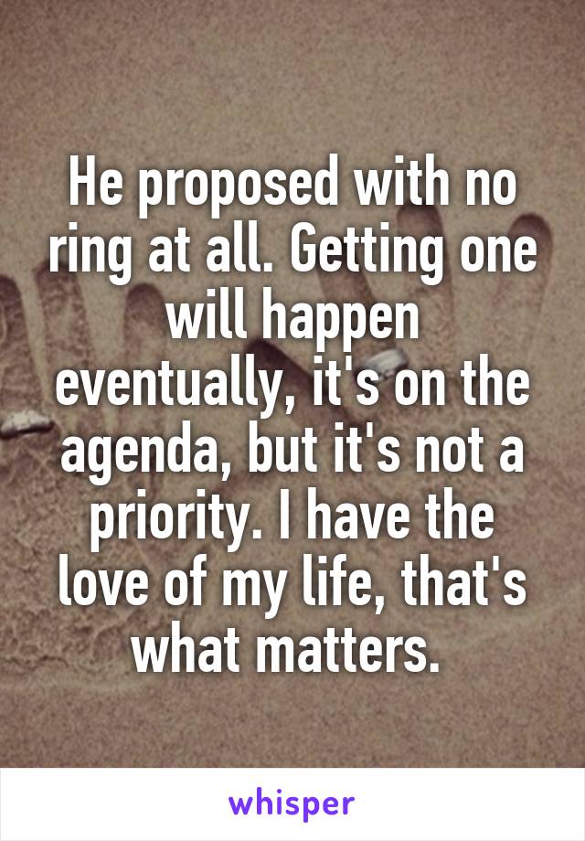 He proposed with no ring at all. Getting one will happen eventually, it's on the agenda, but it's not a priority. I have the love of my life, that's what matters. 