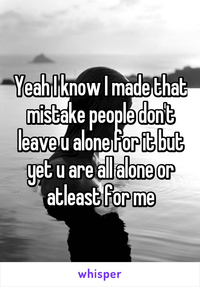 Yeah I know I made that mistake people don't leave u alone for it but yet u are all alone or atleast for me