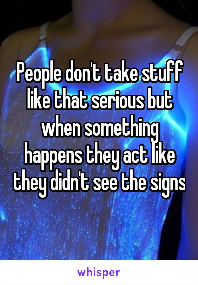 People don't take stuff like that serious but when something happens they act like they didn't see the signs 