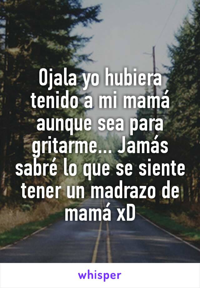 Ojala yo hubiera tenido a mi mamá aunque sea para gritarme... Jamás sabré lo que se siente tener un madrazo de mamá xD