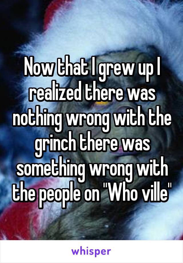 Now that I grew up I realized there was nothing wrong with the grinch there was something wrong with the people on "Who ville"