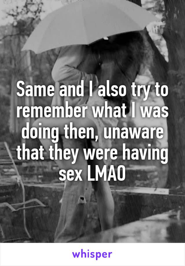 Same and I also try to remember what I was doing then, unaware that they were having sex LMAO