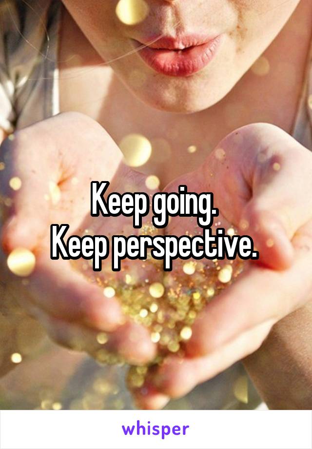 Keep going. 
Keep perspective. 