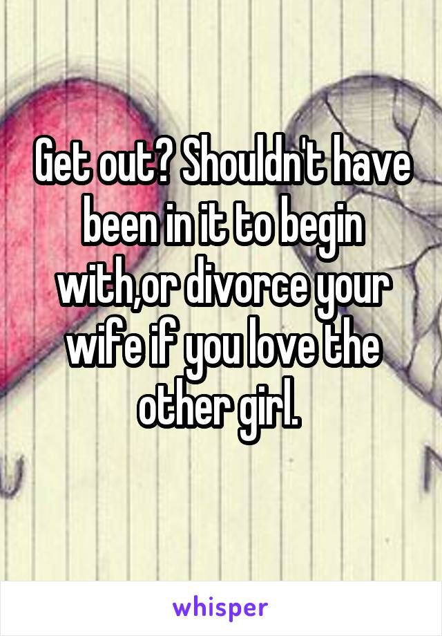 Get out? Shouldn't have been in it to begin with,or divorce your wife if you love the other girl. 
