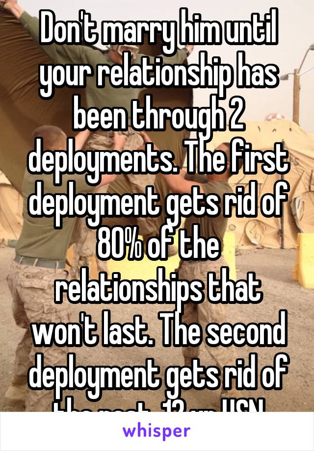 Don't marry him until your relationship has been through 2 deployments. The first deployment gets rid of 80% of the relationships that won't last. The second deployment gets rid of the rest. 12 yr USN