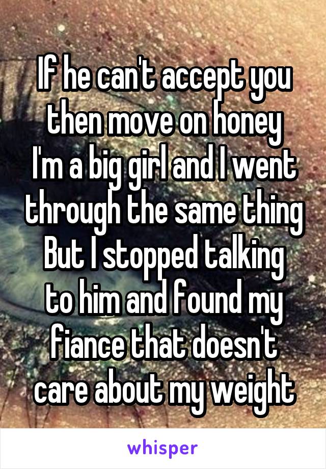 If he can't accept you then move on honey
I'm a big girl and I went through the same thing
But I stopped talking to him and found my fiance that doesn't care about my weight