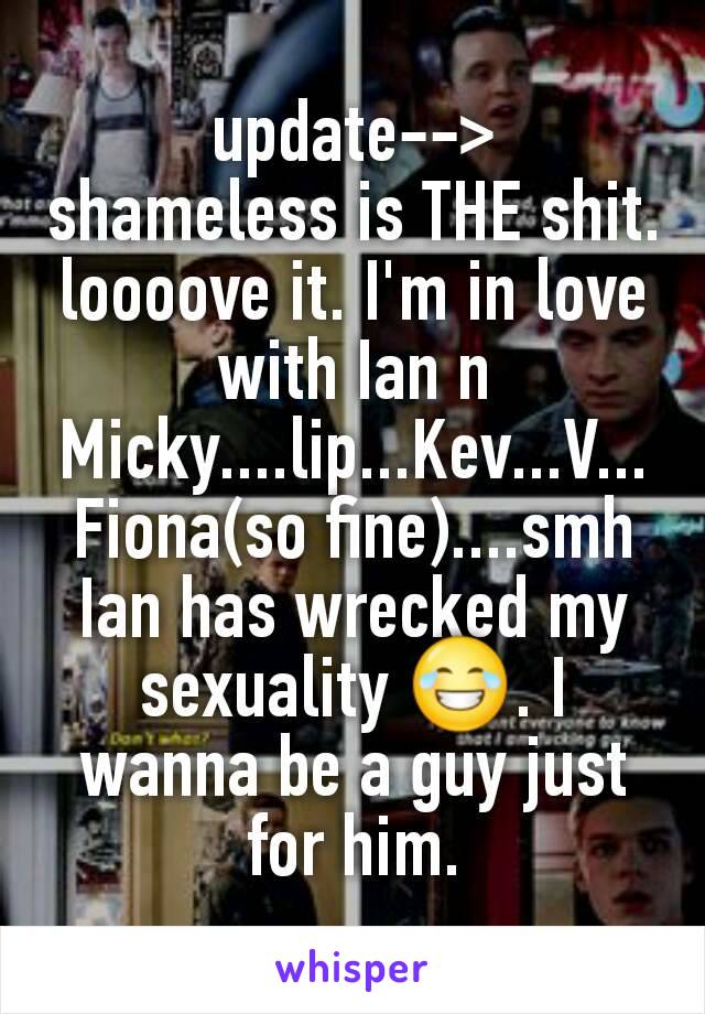 update-->
shameless is THE shit. loooove it. I'm in love with Ian n Micky....lip...Kev...V...Fiona(so fine)....smh Ian has wrecked my sexuality 😂. I wanna be a guy just for him.