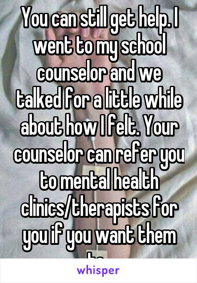 You can still get help. I went to my school counselor and we talked for a little while about how I felt. Your counselor can refer you to mental health clinics/therapists for you if you want them to. 