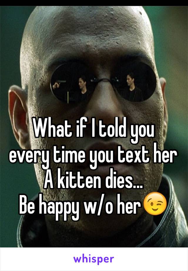 What if I told you
every time you text her 
A kitten dies...
Be happy w/o her😉