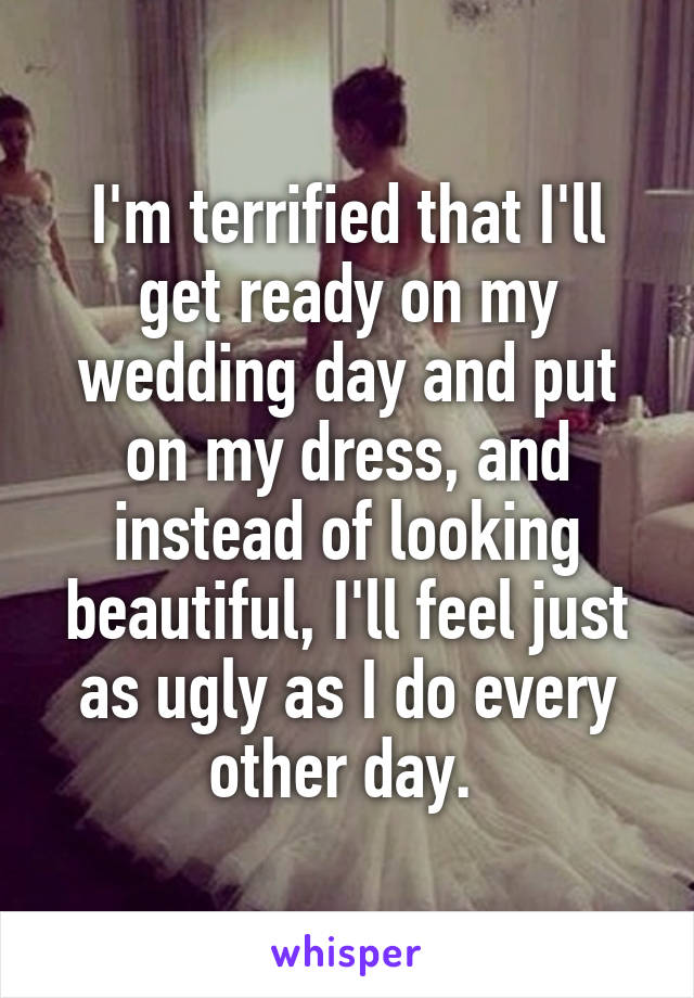 I'm terrified that I'll get ready on my wedding day and put on my dress, and instead of looking beautiful, I'll feel just as ugly as I do every other day. 