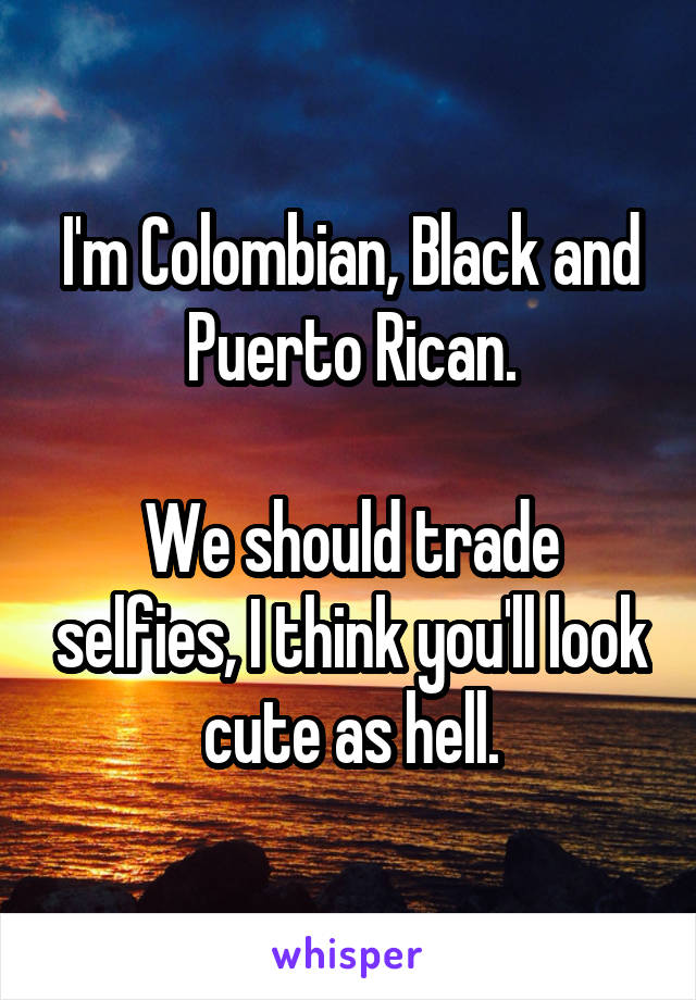 I'm Colombian, Black and Puerto Rican.

We should trade selfies, I think you'll look cute as hell.