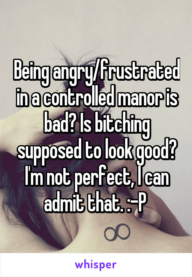 Being angry/frustrated in a controlled manor is bad? Is bitching supposed to look good? I'm not perfect, I can admit that. :-P 