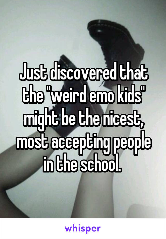 Just discovered that the "weird emo kids" might be the nicest, most accepting people in the school. 