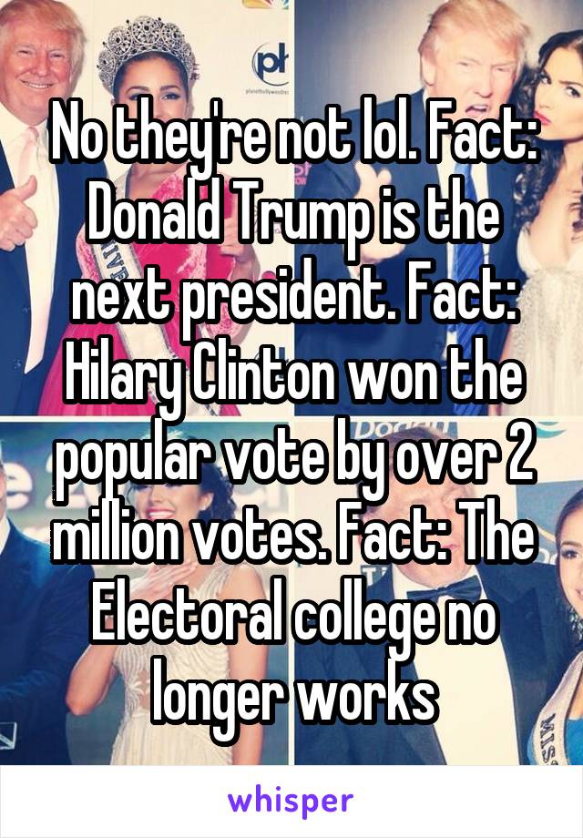 No they're not lol. Fact: Donald Trump is the next president. Fact: Hilary Clinton won the popular vote by over 2 million votes. Fact: The Electoral college no longer works