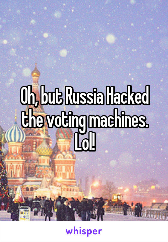 Oh, but Russia Hacked the voting machines. Lol!