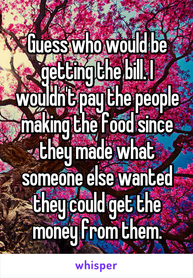 Guess who would be getting the bill. I wouldn't pay the people making the food since they made what someone else wanted they could get the money from them.