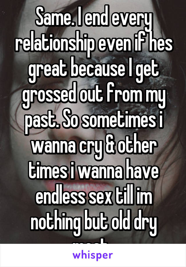 Same. I end every relationship even if hes great because I get grossed out from my past. So sometimes i wanna cry & other times i wanna have endless sex till im nothing but old dry meat. 