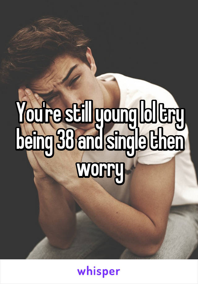 You're still young lol try being 38 and single then worry