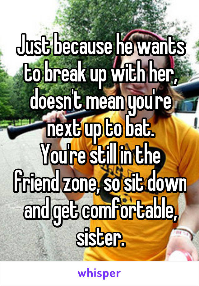 Just because he wants to break up with her, doesn't mean you're next up to bat.
You're still in the friend zone, so sit down and get comfortable, sister.