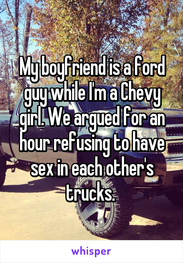 My boyfriend is a ford guy while I'm a Chevy girl. We argued for an hour refusing to have sex in each other's trucks. 