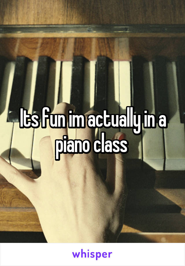 Its fun im actually in a piano class 