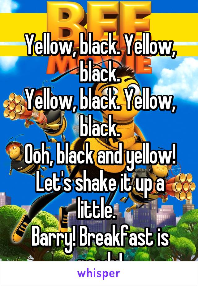   
Yellow, black. Yellow, black.
Yellow, black. Yellow, black.
Ooh, black and yellow!
Let's shake it up a little.  
Barry! Breakfast is ready!