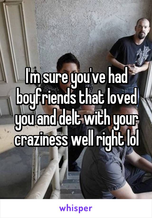 I'm sure you've had boyfriends that loved you and delt with your craziness well right lol