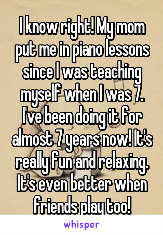 I know right! My mom put me in piano lessons since I was teaching myself when I was 7. I've been doing it for almost 7 years now! It's really fun and relaxing. It's even better when friends play too!