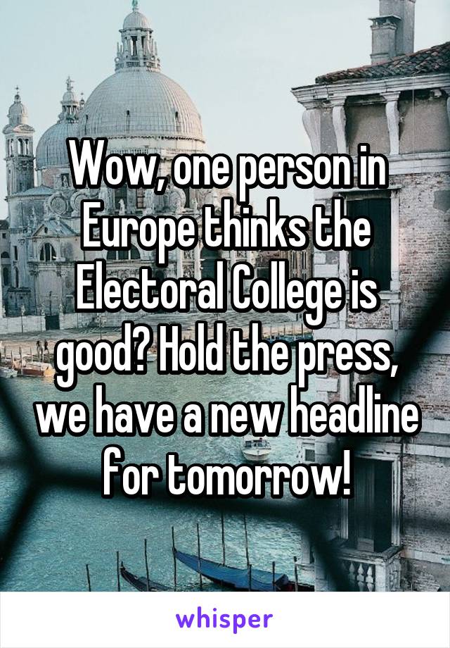 Wow, one person in Europe thinks the Electoral College is good? Hold the press, we have a new headline for tomorrow!