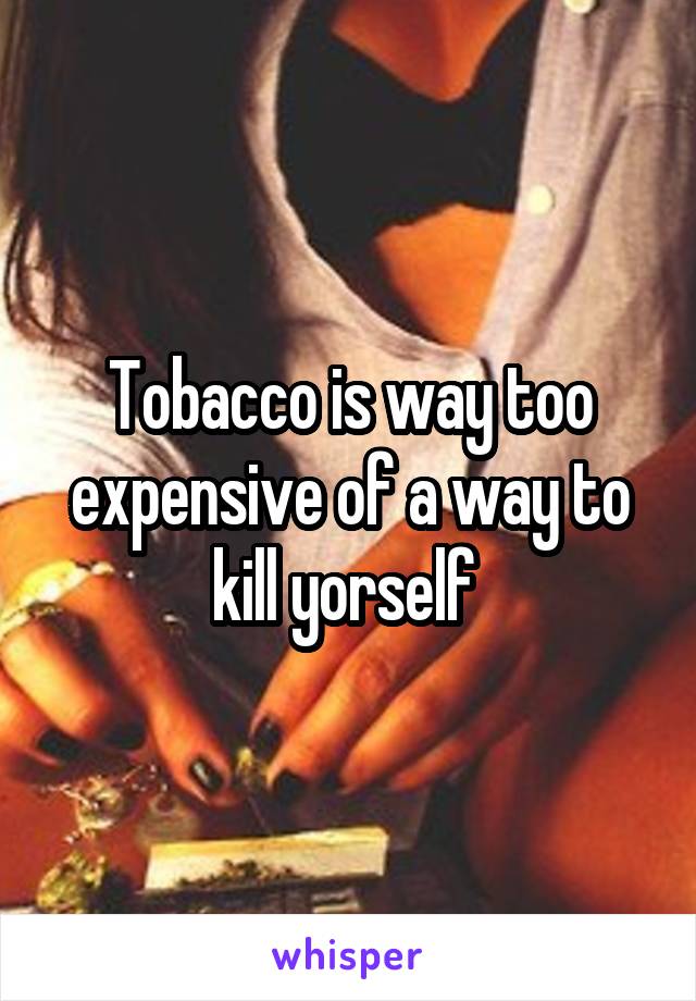 Tobacco is way too expensive of a way to kill yorself 