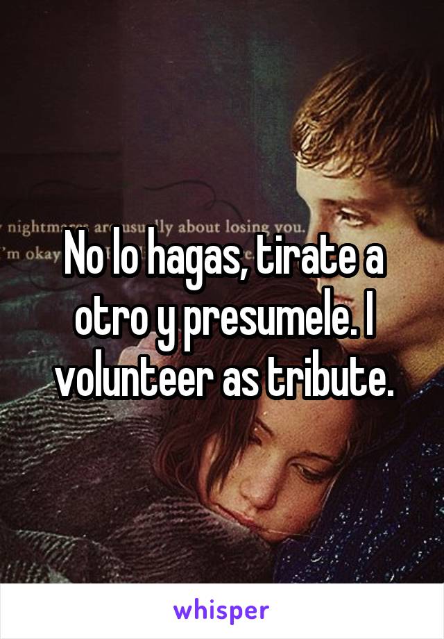 No lo hagas, tirate a otro y presumele. I volunteer as tribute.