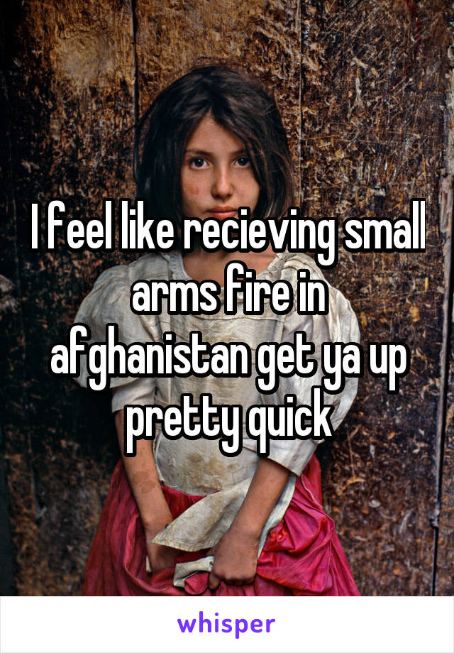 I feel like recieving small arms fire in afghanistan get ya up pretty quick
