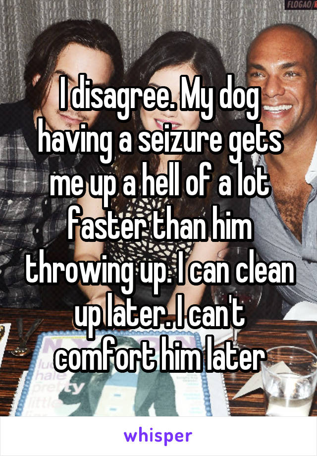 I disagree. My dog having a seizure gets me up a hell of a lot faster than him throwing up. I can clean up later. I can't comfort him later