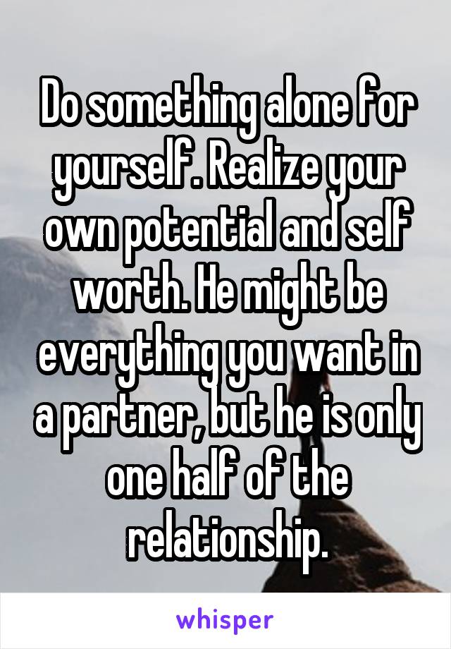 Do something alone for yourself. Realize your own potential and self worth. He might be everything you want in a partner, but he is only one half of the relationship.