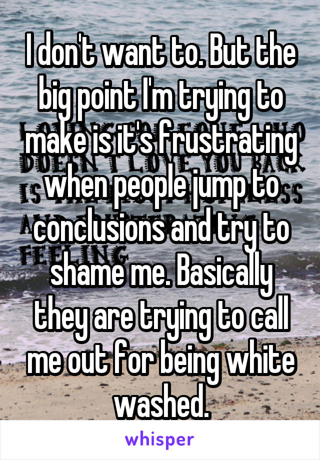 I don't want to. But the big point I'm trying to make is it's frustrating when people jump to conclusions and try to shame me. Basically they are trying to call me out for being white washed.