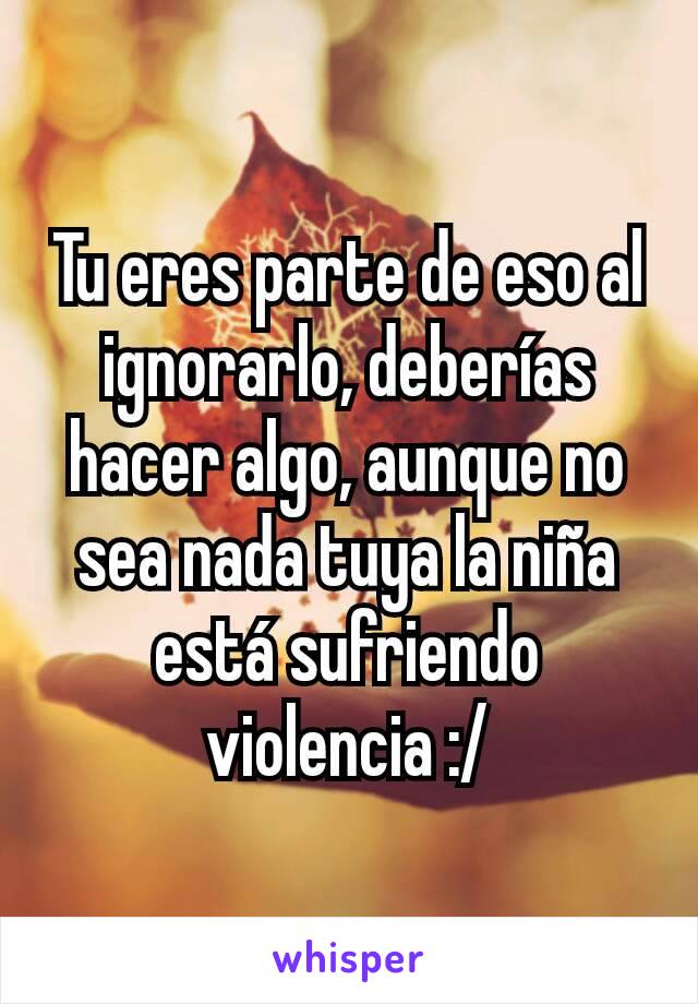 Tu eres parte de eso al ignorarlo, deberías hacer algo, aunque no sea nada tuya la niña está sufriendo violencia :/