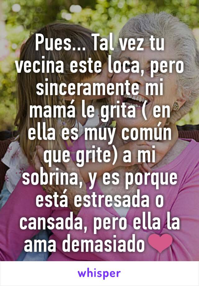 Pues... Tal vez tu vecina este loca, pero sinceramente mi mamá le grita ( en ella es muy común que grite) a mi sobrina, y es porque está estresada o cansada, pero ella la ama demasiado❤