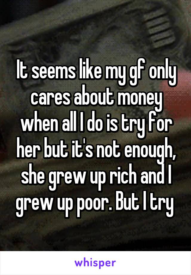 It seems like my gf only cares about money when all I do is try for her but it's not enough, she grew up rich and I grew up poor. But I try 