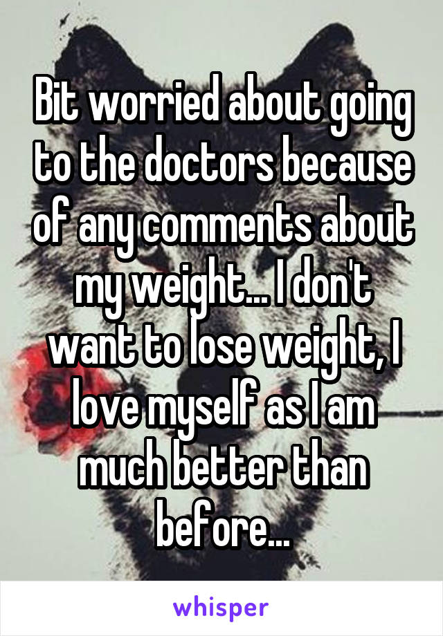 Bit worried about going to the doctors because of any comments about my weight... I don't want to lose weight, I love myself as I am much better than before...