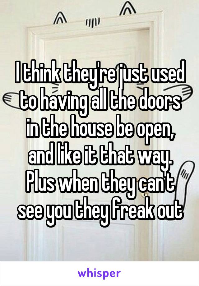 I think they're just used to having all the doors in the house be open, and like it that way. Plus when they can't see you they freak out